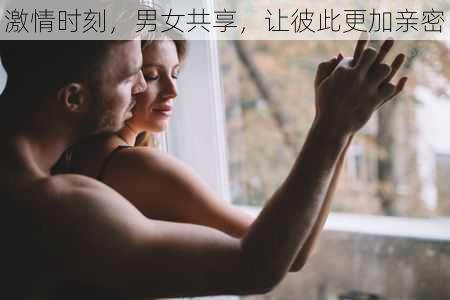 激情时刻,男女共享,让彼此更加亲密