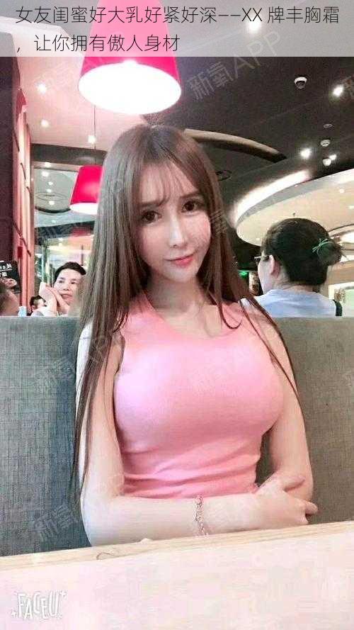 女友闺蜜好大乳好紧好深——XX 牌丰胸霜,让你拥有傲人身材